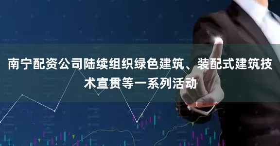 南宁配资公司陆续组织绿色建筑、装配式建筑技术宣贯等一系列活动