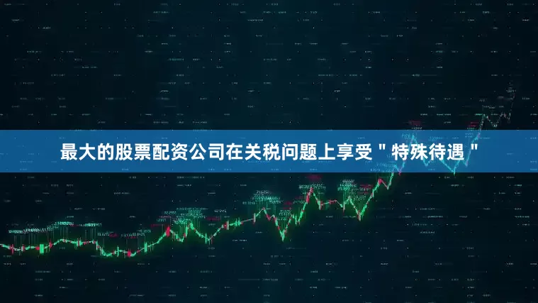 最大的股票配资公司在关税问题上享受＂特殊待遇＂