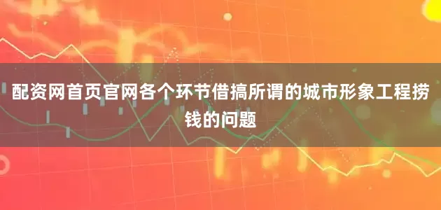 配资网首页官网各个环节借搞所谓的城市形象工程捞钱的问题
