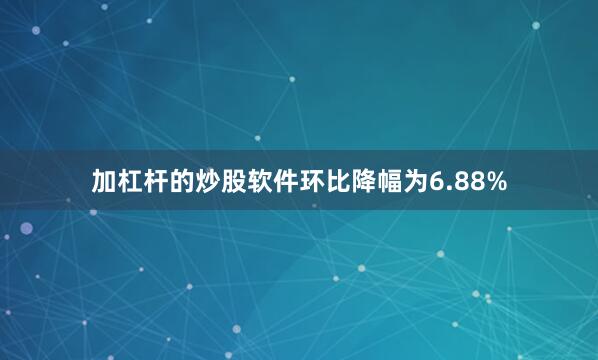 加杠杆的炒股软件环比降幅为6.88%