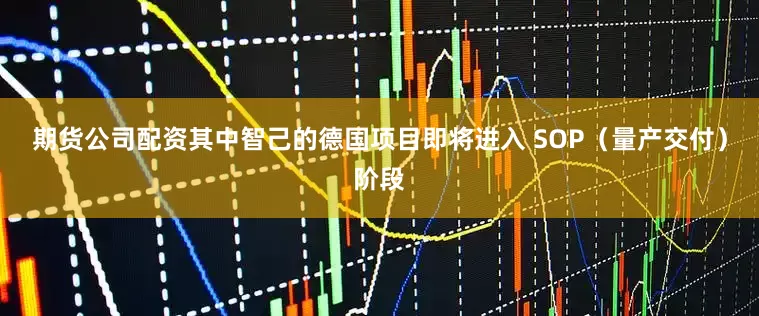 期货公司配资其中智己的德国项目即将进入 SOP(量产交付)阶段