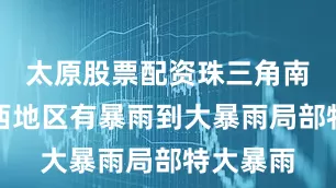 太原股票配资珠三角南部和粤西地区有暴雨到大暴雨局部特大暴雨