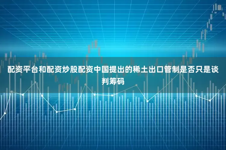 配资平台和配资炒股配资中国提出的稀土出口管制是否只是谈判筹码